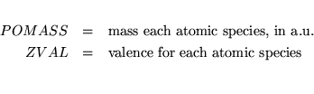 \begin{eqnarray*}\vspace*{1mm}
POMASS &= & \mbox{mass each atomic species, in a.u.} \\
ZVAL &= & \mbox{valence for each atomic species} \\
\end{eqnarray*}